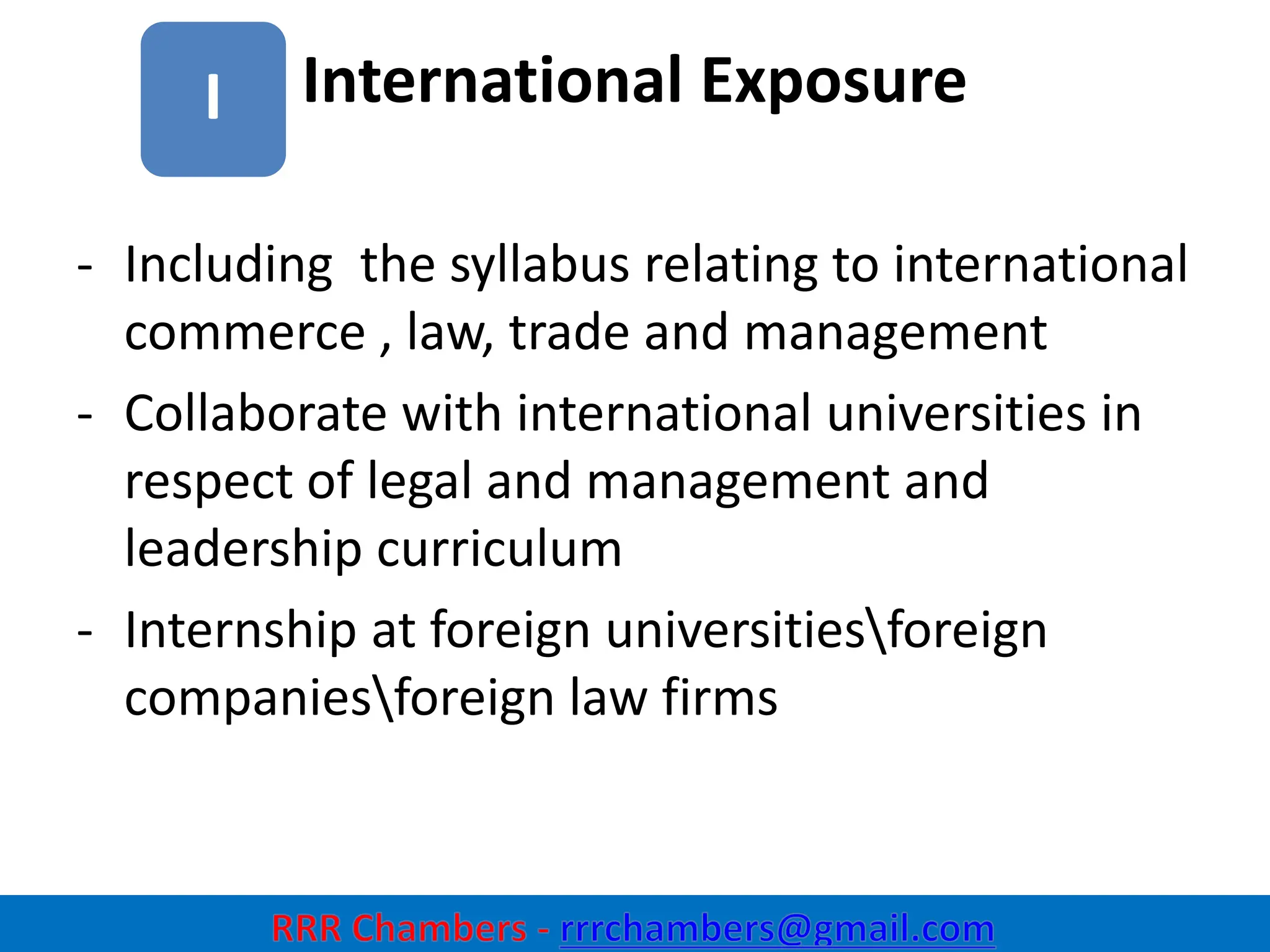 International Exposure
9
I
- Including the syllabus relating to international
commerce , law, trade and management
- Collaborate with international universities in
respect of legal and management and
leadership curriculum
- Internship at foreign universitiesforeign
companiesforeign law firms
 