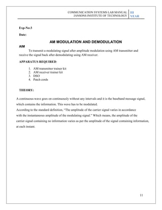 11
Exp-No:3
Date:
AIM
AM MODULATION AND DEMODULATION
To transmit a modulating signal after amplitude modulation using AM transmitter and
receive the signal back after demodulating using AM receiver.
APPARATUS REQUIRED:
1. AM transmitter trainer kit
2. AM receiver trainer kit
3. DSO
4. Patch cords
THEORY:
A continuous-wave goes on continuously without any intervals and it is the baseband message signal,
which contains the information. This wave has to be modulated.
According to the standard definition, ―The amplitude of the carrier signal varies in accordance
with the instantaneous amplitude of the modulating signal.‖ Which means, the amplitude of the
carrier signal containing no information varies as per the amplitude of the signal containing information,
at each instant.
COMMUNICATION SYSTEMS LAB MANUAL
JANSONS INSTITUTE OF TECHNOLOGY
III
YEAR
 