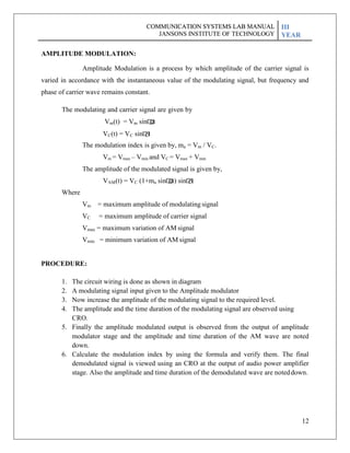 12
AMPLITUDE MODULATION:
Amplitude Modulation is a process by which amplitude of the carrier signal is
varied in accordance with the instantaneous value of the modulating signal, but frequency and
phase of carrier wave remains constant.
The modulating and carrier signal are given by
Vm(t) = Vm sin�
mt
VC(t) = VC sin�
Ct
The modulation index is given by, ma = Vm / VC.
Vm = Vmax – Vmin and VC = Vmax + Vmin
The amplitude of the modulated signal is given by,
VAM(t) = VC (1+ma sin�
mt) sin�
Ct
Where
Vm = maximum amplitude of modulating signal
VC = maximum amplitude of carrier signal
Vmax = maximum variation of AM signal
Vmin = minimum variation of AM signal
PROCEDURE:
1. The circuit wiring is done as shown in diagram
2. A modulating signal input given to the Amplitude modulator
3. Now increase the amplitude of the modulating signal to the required level.
4. The amplitude and the time duration of the modulating signal are observed using
CRO.
5. Finally the amplitude modulated output is observed from the output of amplitude
modulator stage and the amplitude and time duration of the AM wave are noted
down.
6. Calculate the modulation index by using the formula and verify them. The final
demodulated signal is viewed using an CRO at the output of audio power amplifier
stage. Also the amplitude and time duration of the demodulated wave are noteddown.
COMMUNICATION SYSTEMS LAB MANUAL
JANSONS INSTITUTE OF TECHNOLOGY
III
YEAR
COMMUNICATION SYSTEMS LAB MANUAL
JANSONS INSTITUTE OF TECHNOLOGY
III
YEAR
 