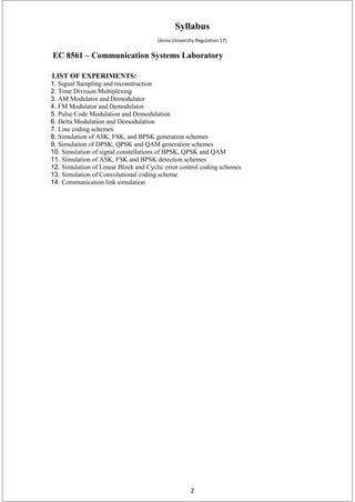 2
Syllabus
(Anna University Regulation 17)
EC 8561 – Communication Systems Laboratory
LIST OF EXPERIMENTS:
1. Signal Sampling and reconstruction
2. Time Division Multiplexing
3. AM Modulator and Demodulator
4. FM Modulator and Demodulator
5. Pulse Code Modulation and Demodulation
6. Delta Modulation and Demodulation
7. Line coding schemes
8. Simulation of ASK, FSK, and BPSK generation schemes
9. Simulation of DPSK, QPSK and QAM generation schemes
10. Simulation of signal constellations of BPSK, QPSK and QAM
11. Simulation of ASK, FSK and BPSK detection schemes
12. Simulation of Linear Block and Cyclic error control coding schemes
13. Simulation of Convolutional coding scheme
14. Communication link simulation
 
