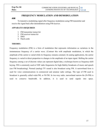 17
Exp-No: 04
Date:
AIM
FREQUENCY MODULATION AND DEMODULATION
To transmit a modulating signal after frequency modulation using FM transmitter and
receive the signal back after demodulation using FM receiver.
APPARATUS REQUIRED:
1. FM transmitter trainer kit
2. FM receiver trainer kit
3. DSO
4. Patch cords
THEORY:
Frequency modulation (FM) is a form of modulation that represents information as variations in the
instantaneous frequency of a carrier wave. (Contrast this with amplitude modulation, in which the
amplitude of the carrier is varied while its frequency remains constant.) In analog applications, the carrier
frequency is varied in direct proportion to changes in the amplitude of an input signal. Shifting the carrier
frequency among a set of discrete values can represent digital data, a technique known as frequency-shift
keying. FM is commonly used at VHF radio frequencies for high-fidelity broadcasts of music and speech
(see FM broadcasting). Normal (analog) TV sound is also broadcast using FM. A narrowband form is
used for voice communications in commercial and amateur radio settings. The type of FM used in
broadcast is generally called wide-FM, or W-FM. In two-way radio, narrowband narrow-fm (N-FM) is
used to conserve bandwidth. In addition, it is used to send signals into space.
COMMUNICATION SYSTEMS LAB MANUAL
JANSONS INSTITUTE OF TECHNOLOGY
III
YEAR
 