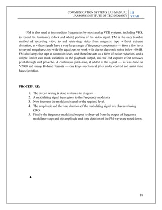 18
COMMUNICATION SYSTEMS LAB MANUAL
JANSONS INSTITUTE OF TECHNOLOGY
III
YEAR
FM is also used at intermediate frequencies by most analog VCR systems, including VHS,
to record the luminance (black and white) portion of the video signal. FM is the only feasible
method of recording video to and retrieving video from magnetic tape without extreme
distortion, as video signals have a very large range of frequency components — from a few hertz
to several megahertz, too wide for equalizers to work with due to electronic noise below -60 dB.
FM also keeps the tape at saturation level, and therefore acts as a form of noise reduction, and a
simple limiter can mask variations in the playback output, and the FM capture effect removes
print-through and pre-echo. A continuous pilot-tone, if added to the signal — as was done on
V2000 and many Hi-band formats — can keep mechanical jitter under control and assist time
base correction.
PROCEDURE:
1. The circuit wiring is done as shown in diagram
2. A modulating signal input given to the Frequency modulator
3. Now increase the modulated signal to the required level.
4. The amplitude and the time duration of the modulating signal are observed using
CRO.
5. Finally the frequency modulated output is observed from the output of frequency
modulator stage and the amplitude and time duration of the FM wave are noteddown.
 