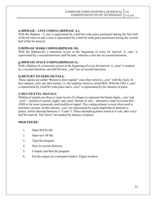 33
e) BIPHASE – LINE CODING (BIPHASE -L):
With the Biphase – L one is represented by a half bit wide pulse positioned during the first half
of the bit interval and a zero is represented by a half bit wide pulse positioned during the second
half of the bit interval.
f) BIPHASE MARK CODING(BIPHASE-M):
With the Biphase-M, a transition occurs at the beginning of every bit interval. A „one‟ is
represented by a second transition, half bit later, whereas a zero has no second transition.
g) BIPHASE SPACE CODING(BIPHASE-S):
With a Biphase-S, a transition occurs at the beginning of every bit interval. A „zero‟ is marked
by a second transition, one half bit later; „one‟ has no second transition.
h) RETURN TO ZERO SIGNALS:
These signals are called ―Return to Zero signals‖ since they return to „zero‟ with the clock. In
this category, only one data format, i.e, the unipolar return to zero(URZ); With the URZ a „one‟
is represented by a half bit wide pulse and a „zero‟ is represented by the absence of pulse.
i) MULTILEVEL SIGNALS:
Multilevel signals use three or more levels of voltages to represent the binary digits, „one‟ and
„zero‟ – instead of normal „highs‟ and „lows‟ Return to zero – alternative mark inversion (RZ -
AMI) is the most commonly used multilevel signal. This coding scheme is most often used in
telemetry systems. In this scheme, „one‟ are represented by equal amplitude of alternative
pulses, which alternate between a +5 and -5. These alternating pulses return to 0 volt, after every
half bit interval. The‖Zeros‟ are marked by absence of pulses.
PROCEDURE:
1. Open MATLAB
2. Open new M-file
3. Type the program
4. Save in current directory
5. Compile and Run the program
6. For the output see command window Figure window
COMMUNICATION SYSTEMS LAB MANUAL
JANSONS INSTITUTE OF TECHNOLOGY
III
YEAR
 