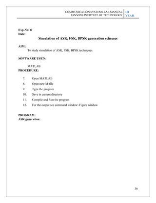 36
Exp-No: 8
Date:
Simulation of ASK, FSK, BPSK generation schemes
AIM :
To study simulation of ASK, FSK, BPSK techniques.
SOFTWARE USED:
MATLAB
PROCEDURE:
7. Open MATLAB
8. Open new M-file
9. Type the program
10. Save in current directory
11. Compile and Run the program
12. For the output see command window Figure window
PROGRAM:
ASK generation:
COMMUNICATION SYSTEMS LAB MANUAL
JANSONS INSTITUTE OF TECHNOLOGY
III
YEAR
 