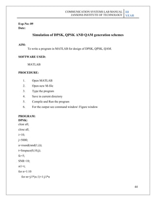 44
Exp-No: 09
Date:
Simulation of DPSK, QPSK AND QAM generation schemes
AIM:
To write a program in MATLAB for design of DPSK, QPSK, QAM.
SOFTWARE USED:
MATLAB
PROCEDURE:
1. Open MATLAB
2. Open new M-file
3. Type the program
4. Save in current directory
5. Compile and Run the program
6. For the output see command window Figure window
PROGRAM:
DPSK:
clear all;
close all;
i=10;
j=5000;
a=round(rand(1,i));
t=linspace(0,10,j);
fc=5;
SNR=10;
st1=t;
for n=1:10
for m=j/i*(n-1)+1:j/i*n
COMMUNICATION SYSTEMS LAB MANUAL
JANSONS INSTITUTE OF TECHNOLOGY
III
YEAR
 