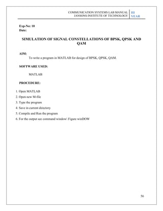 56
Exp-No: 10
Date:
SIMULATION OF SIGNAL CONSTELLATIONS OF BPSK, QPSK AND
QAM
AIM:
To write a program in MATLAB for design of BPSK, QPSK, QAM.
SOFTWARE USED:
MATLAB
PROCEDURE:
1. Open MATLAB
2. Open new M-file
3. Type the program
4. Save in current directory
5. Compile and Run the program
6. For the output see command window Figure winDOW
COMMUNICATION SYSTEMS LAB MANUAL
JANSONS INSTITUTE OF TECHNOLOGY
III
YEAR
 