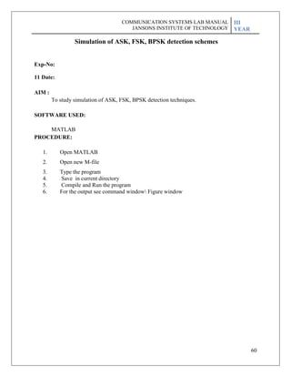 60
Exp-No:
11 Date:
AIM :
Simulation of ASK, FSK, BPSK detection schemes
To study simulation of ASK, FSK, BPSK detection techniques.
SOFTWARE USED:
MATLAB
PROCEDURE:
1. Open MATLAB
2. Open new M-file
3. Type the program
4. Save in current directory
5. Compile and Run the program
6. For the output see command window Figure window
COMMUNICATION SYSTEMS LAB MANUAL
JANSONS INSTITUTE OF TECHNOLOGY
III
YEAR
 