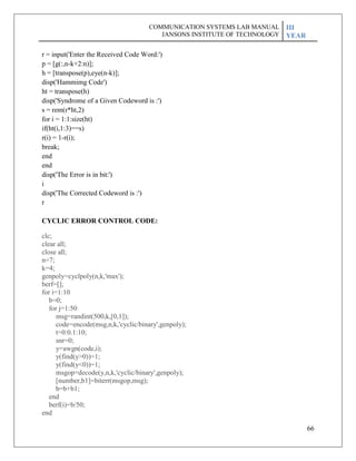 66
r = input('Enter the Received Code Word:')
p = [g(:,n-k+2:n)];
h = [transpose(p),eye(n-k)];
disp('Hammimg Code')
ht = transpose(h)
disp('Syndrome of a Given Codeword is :')
s = rem(r*ht,2)
for i = 1:1:size(ht)
if(ht(i,1:3)==s)
r(i) = 1-r(i);
break;
end
end
disp('The Error is in bit:')
i
disp('The Corrected Codeword is :')
r
CYCLIC ERROR CONTROL CODE:
clc;
clear all;
close all;
n=7;
k=4;
genpoly=cyclpoly(n,k,'max');
berf=[];
for i=1:10
b=0;
for j=1:50
msg=randint(500,k,[0,1]);
code=encode(msg,n,k,'cyclic/binary',genpoly);
t=0:0.1:10;
snr=0;
y=awgn(code,i);
y(find(y>0))=1;
y(find(y<0))=1;
msgop=decode(y,n,k,'cyclic/binary',genpoly);
[number,b1]=biterr(msgop,msg);
b=b+b1;
end
berf(i)=b/50;
end
COMMUNICATION SYSTEMS LAB MANUAL
JANSONS INSTITUTE OF TECHNOLOGY
III
YEAR
 