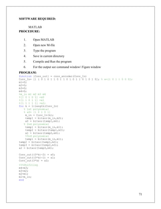 71
SOFTWARE REQUIRED:
MATLAB
PROCEDURE:
1. Open MATLAB
2. Open new M-file
3. Type the program
4. Save in current directory
5. Compile and Run the program
6. For the output see command window Figure window
PROGRAM:
function [Conv_out] = conv_encoder(Conv_In)
Conv_In= [1 1 0 1 0 1 1 0 1 1 0 1 0 1 1 0 1 0 1 0]; % x=[1 0 1 1 0 0 0];
m1=0;
m2=0;
m3=0;
m4=0;
%m_in m1 m2 m3 m4
%[1 0 1 0 1] =x0
%[1 1 0 1 1] =x1
%[1 1 1 1 1] =x2;
for k = 1:length(Conv_In)
% 1st polynomial
% x0= [1 0 1 0 1]
m_in = Conv_In(k);
temp1 = bitxor(m_in,m2);
x0 = bitxor(temp1,m4);
% 2nd polynomial
temp1 = bitxor(m_in,m1);
temp2 = bitxor(temp1,m3);
x1 = bitxor(temp2,m4);
%3rd polynomial
temp1 = bitxor(m_in,m1);
temp2 = bitxor(temp1,m2);
temp3 = bitxor(temp2,m3);
x2 = bitxor(temp3,m4);
Conv_out((3*k)-2) = x0;
Conv_out((3*k)-1) = x1;
Conv_out(3*k) = x2;
%%%Shifiting
m4=m3;
m3=m2;
m2=m1;
m1=m_in;
end
 