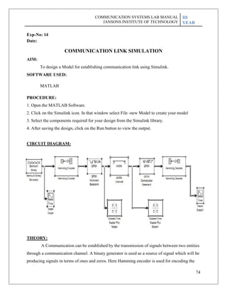 74
Exp-No: 14
Date:
AIM:
COMMUNICATION LINK SIMULATION
To design a Model for establishing communication link using Simulink.
SOFTWARE USED:
MATLAB
PROCEDURE:
1. Open the MATLAB Software.
2. Click on the Simulink icon. In that window select File -new Model to create your model
3. Select the components required for your design from the Simulink library.
4. After saving the design, click on the Run button to view the output.
CIRCUIT DIAGRAM:
THEORY:
A Communication can be established by the transmission of signals between two entities
through a communication channel. A binary generator is used as a source of signal which will be
producing signals in terms of ones and zeros. Here Hamming encoder is used for encoding the
COMMUNICATION SYSTEMS LAB MANUAL
JANSONS INSTITUTE OF TECHNOLOGY
III
YEAR
 