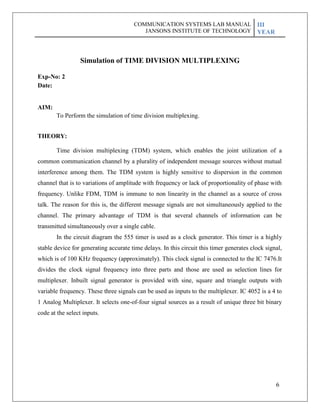 6
Exp-No: 2
Date:
AIM:
Simulation of TIME DIVISION MULTIPLEXING
To Perform the simulation of time division multiplexing.
THEORY:
Time division multiplexing (TDM) system, which enables the joint utilization of a
common communication channel by a plurality of independent message sources without mutual
interference among them. The TDM system is highly sensitive to dispersion in the common
channel that is to variations of amplitude with frequency or lack of proportionality of phase with
frequency. Unlike FDM, TDM is immune to non linearity in the channel as a source of cross
talk. The reason for this is, the different message signals are not simultaneously applied to the
channel. The primary advantage of TDM is that several channels of information can be
transmitted simultaneously over a single cable.
In the circuit diagram the 555 timer is used as a clock generator. This timer is a highly
stable device for generating accurate time delays. In this circuit this timer generates clock signal,
which is of 100 KHz frequency (approximately). This clock signal is connected to the IC 7476.It
divides the clock signal frequency into three parts and those are used as selection lines for
multiplexer. Inbuilt signal generator is provided with sine, square and triangle outputs with
variable frequency. These three signals can be used as inputs to the multiplexer. IC 4052 is a 4 to
1 Analog Multiplexer. It selects one-of-four signal sources as a result of unique three bit binary
code at the select inputs.
COMMUNICATION SYSTEMS LAB MANUAL
JANSONS INSTITUTE OF TECHNOLOGY
III
YEAR
 