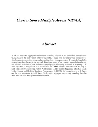 Carrier Sense Multiple Access (CSMA)
Abstract
In ad hoc networks, aggregate interference is mainly because of the concurrent transmissions
taking place in the near vicinity of receiving nodes. To deal with the interference caused due to
simultaneous transmission, some models and hard core point processes will be used which helps
to reduce the interference in the network. Broadcast nature of the channel results in interference
and in order to minimize this interference employing a scheduling technique is necessary. The
main objective of this project is to characterize the CSMA wireless networks with the help of
hard core point processes like Matern Point Process (MPP), Simple Sequential inhibition (SSI),
Node Coloring and Modified Hardcore Point process (MHCPP). By comparison we will figure
out the best process to model CSMA. Furthermore, aggregate interference modeling has also
been done for each point process via simulations.
 