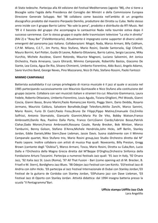 di Stato tedesche. Partecipa alla XII edizione del Festival Mediterraneo (agosto '98), che si tiene a
Bisceglie sotto l'egida della Presidenza del Consiglio dei Ministri e della Commissione Europea
Direzione Generale Sviluppo. Nel '98 collabora come bassista nell'ambito di un progetto
discografico prodotto dal maestro Pierpaolo Demilio, produttore dei Dirotta su Cuba. Nello stesso
anno incide con il gruppo Barrio Latino "No vale la pena", prodotto e distribuito da RTI Music. Nel
'99 è il bassista del gruppo che accompagna la cantautrice Nada nella tournèe estiva dopo il
successo sanremese. Con lo stesso gruppo è ospite delle trasmissioni televisive "La vita in diretta"
(RAI 2) e "Roxy Bar" (TeleMontecarlo). Attualmente è impegnato come supporter di diversi solisti
emergenti del panorama jazz italiano. Collaborazioni: Mogol, Nada, Marco Armani, Billy Cobham,
C.P.M. Milano, C.E.T., Jim Porto, Nico Stufano, Mario Rosini, Davide Santorsola, Gigi Cifarelli,
Mauro Borrini, Karl Potter, Guido Di Leone, Roberto Ottaviano, Barrio Latino, Sergio Laccone, Miky
Vurchio, Michele Ascolese, Gianni Rotondo, Maurice Magnoni, Luciano Salvemini, Art Jonica
Orchestra, Paola Arnesano, Laura Ghirardi, Mimmo Campanale, Robertiño Bastos, Giacomo De
Siante, Lea Costa, Agua De Rio, Silvano Chimienti, Umberto Fiorentino, Aldo Bucci, Angelo Adamo,
Savio Vurchio Band, George Neves, Pino Mazzarano, Nico Di Palo, Stefano Rossini, Paolo Fantozzi
MIMMO CAMPANALE
Batterista autodidatta il cui campo privilegiato di ricerca musicale è il jazz al quale si accosta nel
1985 partecipando successivamente con Maurizio Quintavalle e Nico Stufano alla costituzione del
gruppo Jazzerie. Collabora con vari musicisti italiani e stranieri tra cui: Maurizio Giammarco, Laura
Fedele, Roberto Ottaviano, Umberto Fiorentino, Louis Agudo, Tiziana Ghiglioni, Phil Woods, Gianni
Coscia, Gianni Basso, Bruno Marini,Paolo Romano,Lee Konitz, Peggy Stern, Dario Deidda, Rosario
Jermano, Maurizio Caldura, Salvatore Bonafede,Gegè Telesforo,Attilio Zanchi, Marco Sannini,
Mario Rosini, Furio Di Castri,Paolo Fresu,Bruno De Filippi,Pippo Matino,Emanuele Cisi,Emilio
Solfrizzi, Antonio Stornaiolo, Giancarlo Giannini,Maria Pia De Vito, Bobby Watson,Franco
Ambrosetti,Danilo Rea, Paolino Dalla Porta, Franco Cerri,Gianni Ciardo,Fabrizio Bosso,Patrick
Clahar,Dado Moroni,Franco Ambrosetti,Rossana Casale, Randy Brecker, Bob Mintzer, Marco
Tamburini, Benny Golson, Stefano D'Anna,Michele Hendricks,John Hicks, Jeff Berlin, Stanley
Jordan, Eddie Daniels,Mike Stern,Dave Liebman, Jassie Davis. Suona stabilmente con il Mimmo
Campanale quartet, Nico Stufano trio, Mario Rosini group,Jazz Studio Orchestra diretta dal M°
Paolo Lepore. Inoltre collabora con artisti di musica Pop quali: Novecento, Billy Preston, Gregg
Brown (cantante degli "Osibisa"), Marco Armani, Tosca, Mario Rosini, Dirotta su Cuba,Ron, Lucio
Dalla e l'Orchestra della Magna Grecia diretta dal M°Beppe D'Onghia,Orchestra Sinfonica della
Fondazione Arturo Toscanini. Partecipa a numerosi festivals Jazz quali: '91 Jazz in Italy, '92 Orsara
Jazz, '92 Italia Jazz St. Louis (Roma), '97 All That Fusion - Bari (come opening-act di M. Brecker, B.
Frisell e M. Stern), Bordighera Jazz Blues. '98 Odejon Jazz Festival con Lee Konitz. '01Festival Jazz di
Andria con John Hicks. '03 partecipa al Jazz Festival Internazionale di Dubai con Stanley Jordan,'03
Festival de la guitarra de Cordoba con Stanley Jordan, '03Pulsano jazz con Dave Liebman, '03
Festival Jazz di Oporto con Stanley Jordan. Attività didattica: dal 1994 insegna batteria presso la
scuola "Il Pentagramma"Bari.
Ufficio stampa Uéffilo Jazz Club
Lara Angelillo
 