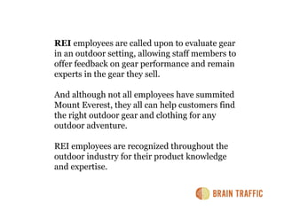 REI employees are called upon to evaluate gear
in an outdoor setting, allowing staff members to
offer feedback on gear performance and remain
experts in the gear they sell.

And although not all employees have summited
Mount Everest, they all can help customers find
the right outdoor gear and clothing for any
outdoor adventure.

REI employees are recognized throughout the
outdoor industry for their product knowledge
and expertise.
 