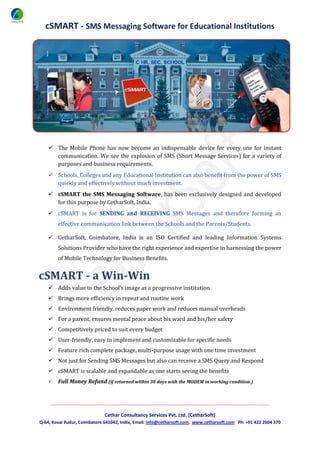 cSMART - SMS Messaging Software for Educational Institutions




     The Mobile Phone has now become an indispensable device for every one for instant
      communication. We see the explosion of SMS (Short Message Services) for a variety of
      purposes and business requirements.
     Schools, Colleges and any Educational Institution can also benefit from the power of SMS
      quickly and effectively without much investment.
     cSMART the SMS Messaging Software, has been exclusively designed and developed
      for this purpose by CetharSoft, India.
     cSMART is for SENDING and RECEIVING SMS Messages and therefore forming an
        effective communication link between the Schools and the Parents/Students.

     CetharSoft, Coimbatore, India is an ISO Certified and leading Information Systems
        Solutions Provider who have the right experience and expertise in harnessing the power
        of Mobile Technology for Business Benefits.


cSMART - a Win-Win
     Adds value to the School’s image as a progressive institution
     Brings more efficiency in repeat and routine work
     Environment friendly, reduces paper work and reduces manual overheads
     For a parent, ensures mental peace about his ward and his/her safety
     Competitively priced to suit every budget
     User-friendly, easy to implement and customizable for specific needs
     Feature rich complete package, multi-purpose usage with one time investment
     Not just for Sending SMS Messages but also can receive a SMS Query and Respond
     cSMART is scalable and expandable as one starts seeing the benefits
       Full Money Refund (if returned within 30 days with the MODEM in working condition.)


     ______________________________________________________________________________________________________

                              Cethar Consultancy Services Pvt. Ltd. (CetharSoft)
Q-64, Kovai Pudur, Coimbatore 641042, India, Email: info@cetharsoft.com, www.cetharsoft.com Ph: +91 422 2604 370
 