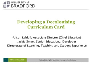 Developing a Decolonising
Curriculum Card
Alison Lahlafi, Associate Director (Chief Librarian)
Jackie Smart, Senior Educational Developer
Directorate of Learning, Teaching and Student Experience
15 November, 2023 Reimagining Higher Education: Journeys of Decolonising
1
 