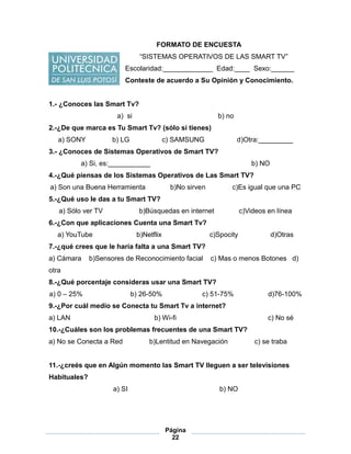 Página
22
FORMATO DE ENCUESTA
“SISTEMAS OPERATIVOS DE LAS SMART TV”
Escolaridad:_____________ Edad:____ Sexo:______
Conteste de acuerdo a Su Opinión y Conocimiento.
1.- ¿Conoces las Smart Tv?
a) si b) no
2.-¿De que marca es Tu Smart Tv? (sólo si tienes)
a) SONY b) LG c) SAMSUNG d)Otra:_________
3.- ¿Conoces de Sistemas Operativos de Smart TV?
a) Si, es:___________ b) NO
4.-¿Qué piensas de los Sistemas Operativos de Las Smart TV?
a) Son una Buena Herramienta b)No sirven c)Es igual que una PC
5.-¿Qué uso le das a tu Smart TV?
a) Sólo ver TV b)Búsquedas en internet c)Videos en línea
6.-¿Con que aplicaciones Cuenta una Smart Tv?
a) YouTube b)Netflix c)Spocity d)Otras
7.-¿qué crees que le haría falta a una Smart TV?
a) Cámara b)Sensores de Reconocimiento facial c) Mas o menos Botones d)
otra
8.-¿Qué porcentaje consideras usar una Smart TV?
a) 0 – 25% b) 26-50% c) 51-75% d)76-100%
9.-¿Por cuál medio se Conecta tu Smart Tv a internet?
a) LAN b) Wi-fi c) No sé
10.-¿Cuáles son los problemas frecuentes de una Smart TV?
a) No se Conecta a Red b)Lentitud en Navegación c) se traba
11.-¿creés que en Algún momento las Smart TV lleguen a ser televisiones
Habituales?
a) SI b) NO
 