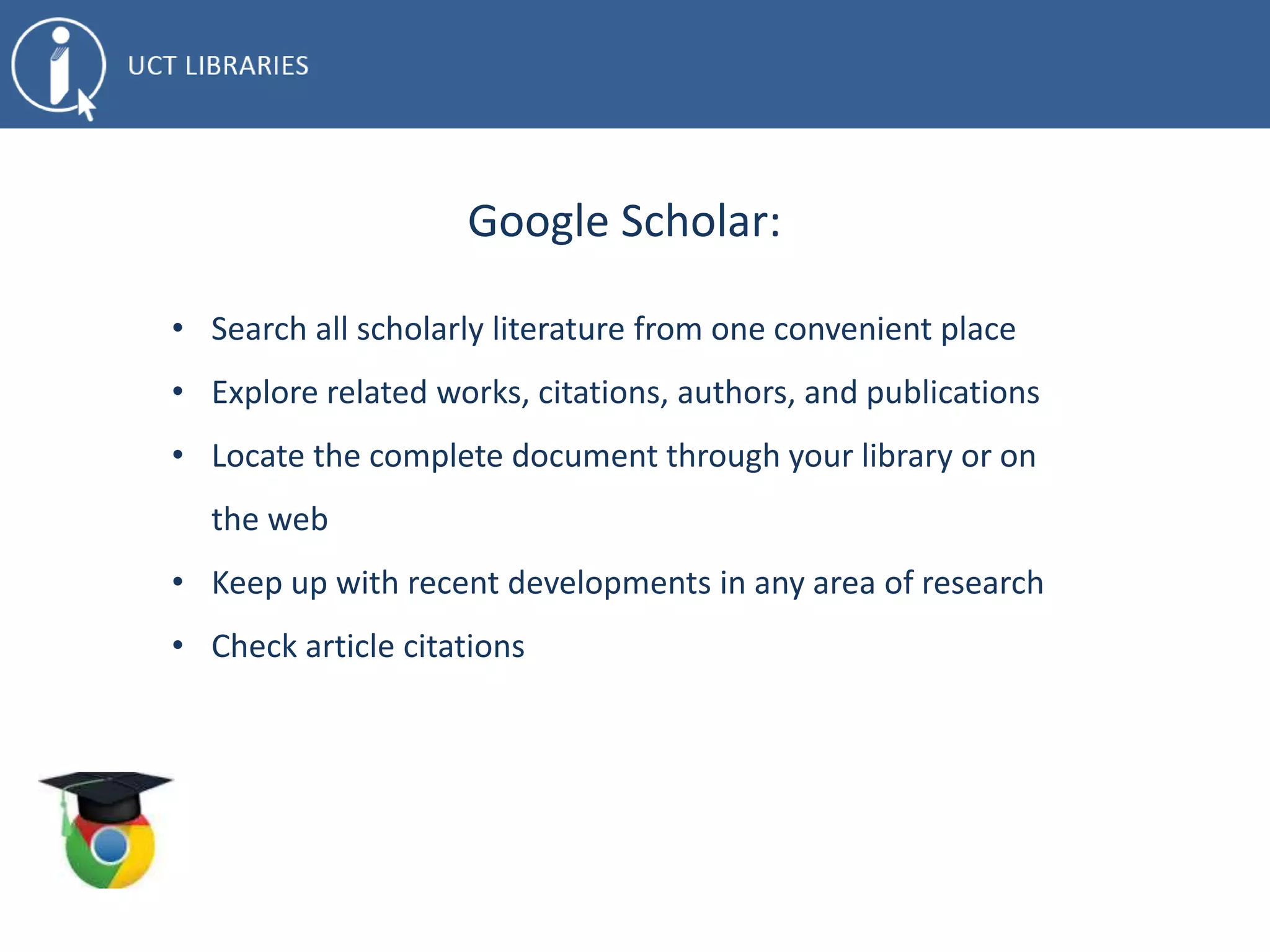 Google Scholar:
• Search all scholarly literature from one convenient place
• Explore related works, citations, authors, and publications
• Locate the complete document through your library or on
the web
• Keep up with recent developments in any area of research
• Check article citations
 
