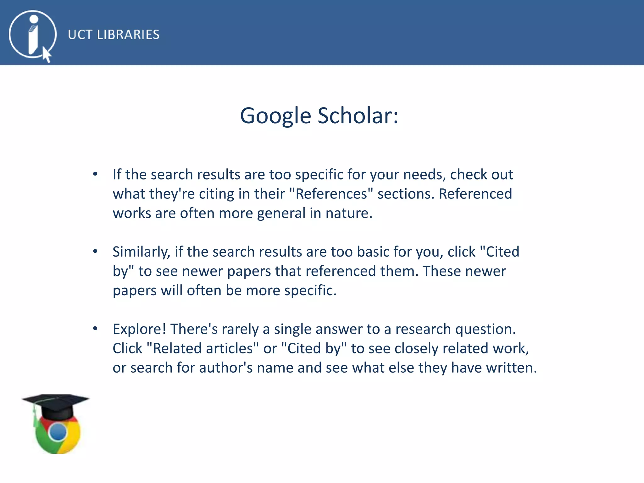 Google Scholar:
• If the search results are too specific for your needs, check out
what they're citing in their "References" sections. Referenced
works are often more general in nature.
• Similarly, if the search results are too basic for you, click "Cited
by" to see newer papers that referenced them. These newer
papers will often be more specific.
• Explore! There's rarely a single answer to a research question.
Click "Related articles" or "Cited by" to see closely related work,
or search for author's name and see what else they have written.
 