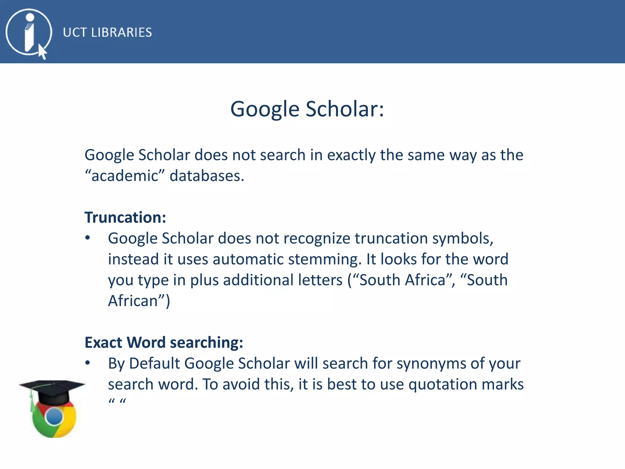 Google Scholar:
Google Scholar does not search in exactly the same way as the
“academic” databases.
Truncation:
• Google Scholar does not recognize truncation symbols,
instead it uses automatic stemming. It looks for the word
you type in plus additional letters (“South Africa”, “South
African”)
Exact Word searching:
• By Default Google Scholar will search for synonyms of your
search word. To avoid this, it is best to use quotation marks
“ “
 