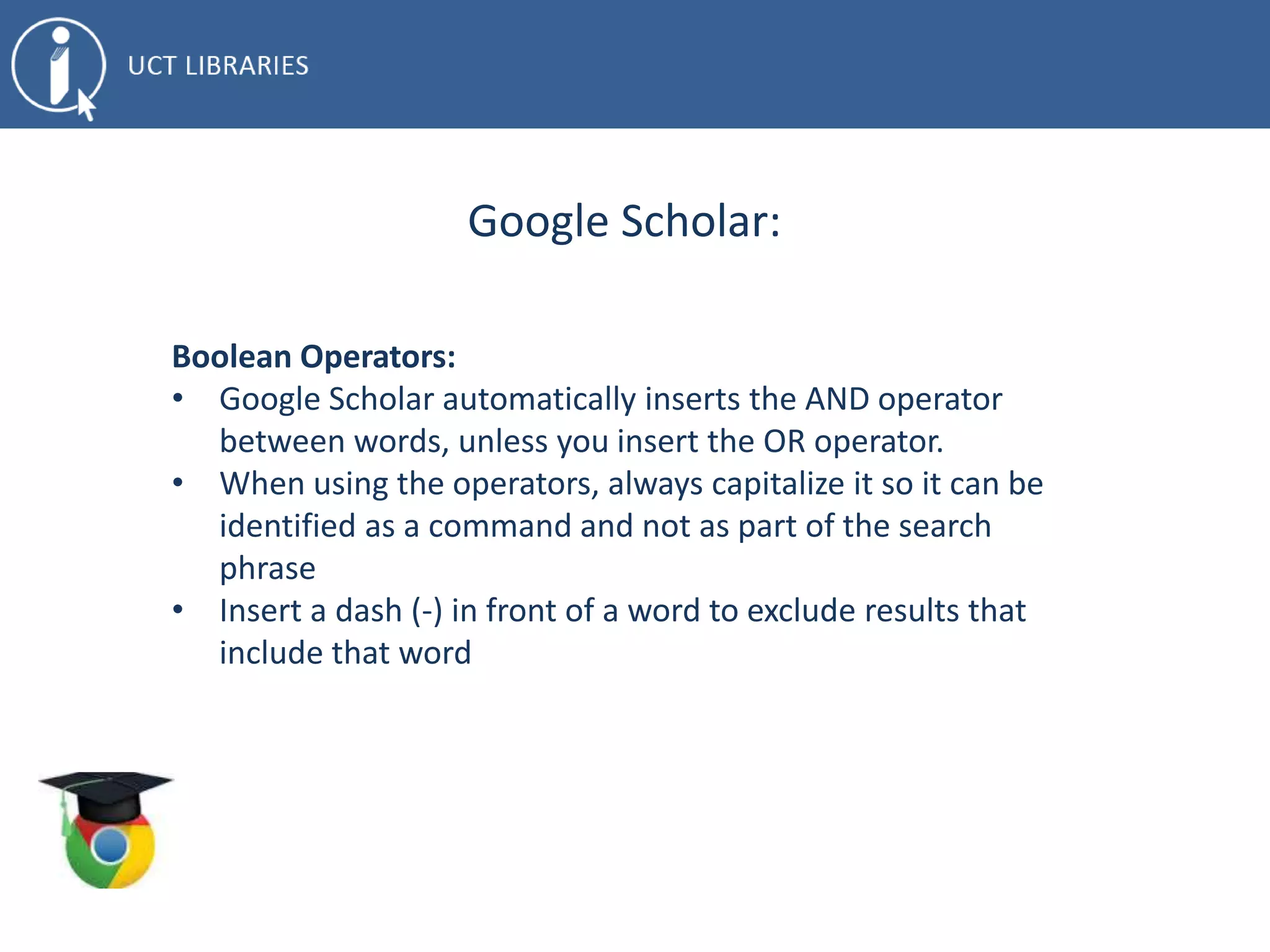 Google Scholar:
Boolean Operators:
• Google Scholar automatically inserts the AND operator
between words, unless you insert the OR operator.
• When using the operators, always capitalize it so it can be
identified as a command and not as part of the search
phrase
• Insert a dash (-) in front of a word to exclude results that
include that word
 