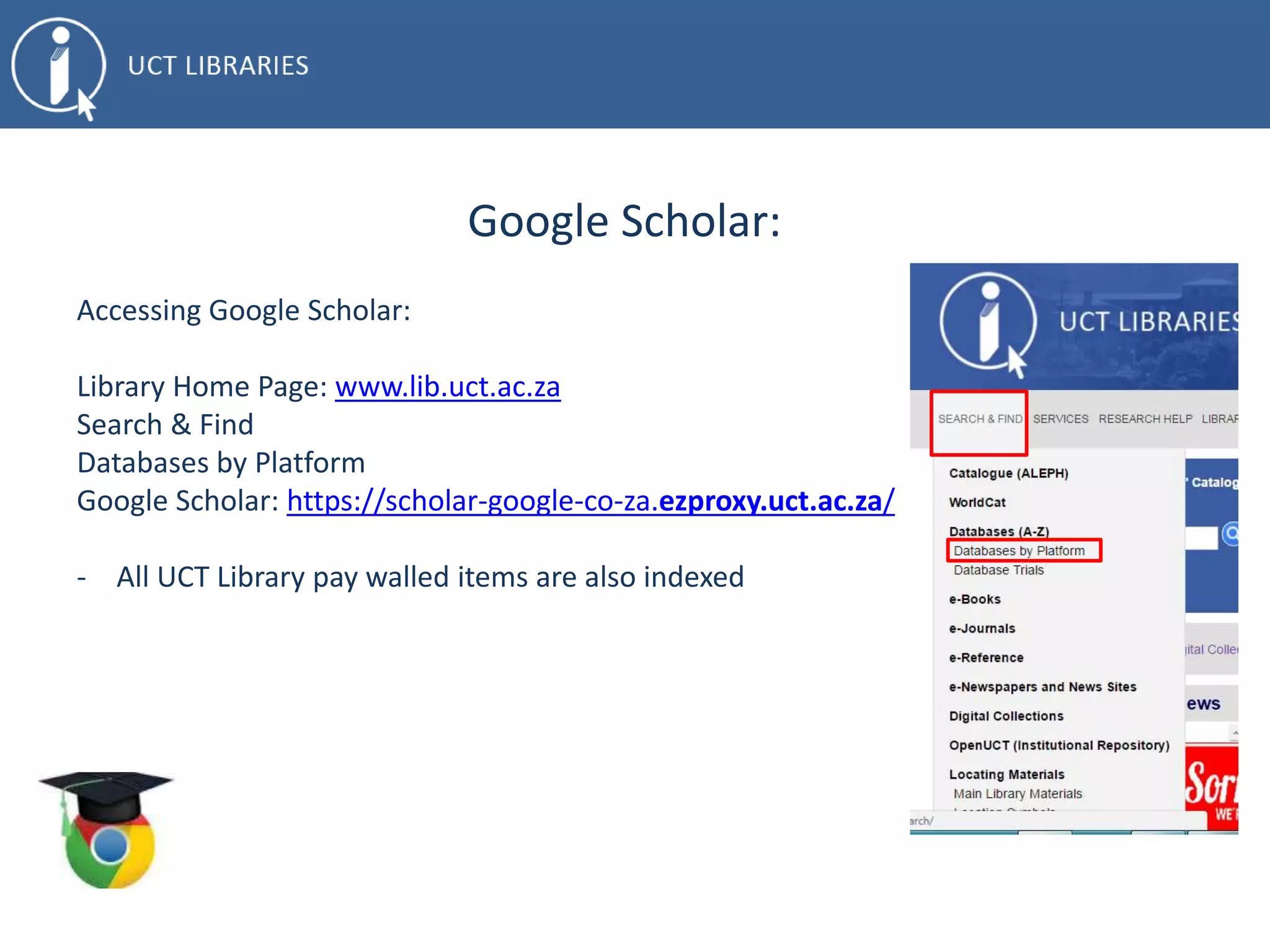 Google Scholar:
Accessing Google Scholar:
Library Home Page: www.lib.uct.ac.za
Search & Find
Databases by Platform
Google Scholar: https://scholar-google-co-za.ezproxy.uct.ac.za/
- All UCT Library pay walled items are also indexed
 