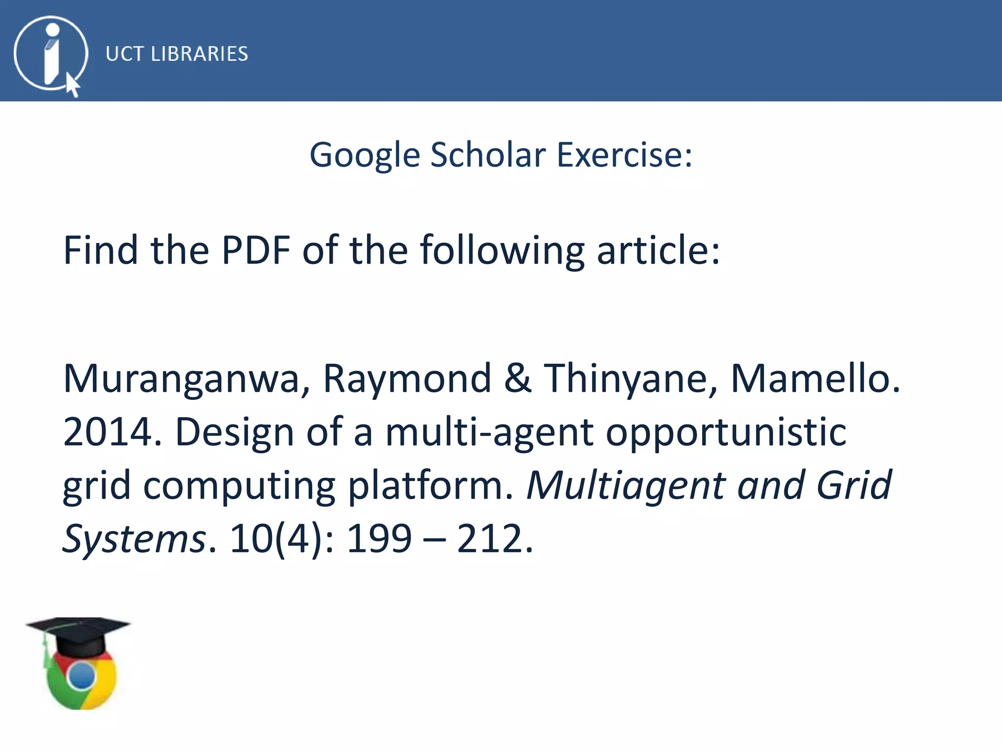 Google Scholar Exercise:
Find the PDF of the following article:
Muranganwa, Raymond & Thinyane, Mamello.
2014. Design of a multi-agent opportunistic
grid computing platform. Multiagent and Grid
Systems. 10(4): 199 – 212.
 
