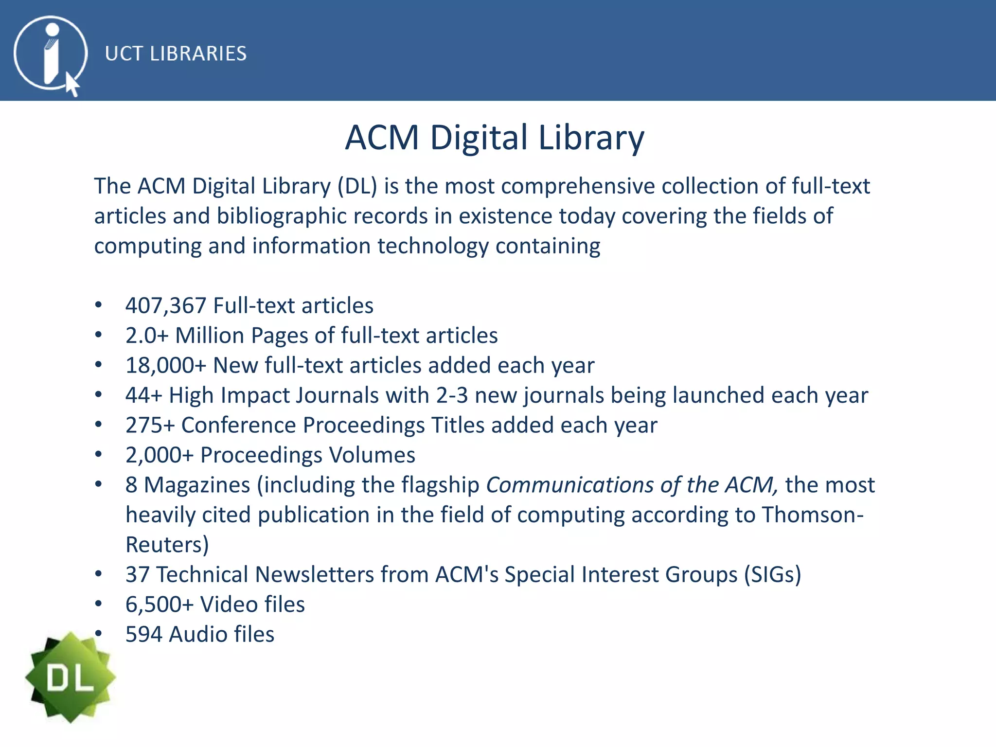 ACM Digital Library
The ACM Digital Library (DL) is the most comprehensive collection of full-text
articles and bibliographic records in existence today covering the fields of
computing and information technology containing
• 407,367 Full-text articles
• 2.0+ Million Pages of full-text articles
• 18,000+ New full-text articles added each year
• 44+ High Impact Journals with 2-3 new journals being launched each year
• 275+ Conference Proceedings Titles added each year
• 2,000+ Proceedings Volumes
• 8 Magazines (including the flagship Communications of the ACM, the most
heavily cited publication in the field of computing according to Thomson-
Reuters)
• 37 Technical Newsletters from ACM's Special Interest Groups (SIGs)
• 6,500+ Video files
• 594 Audio files
 