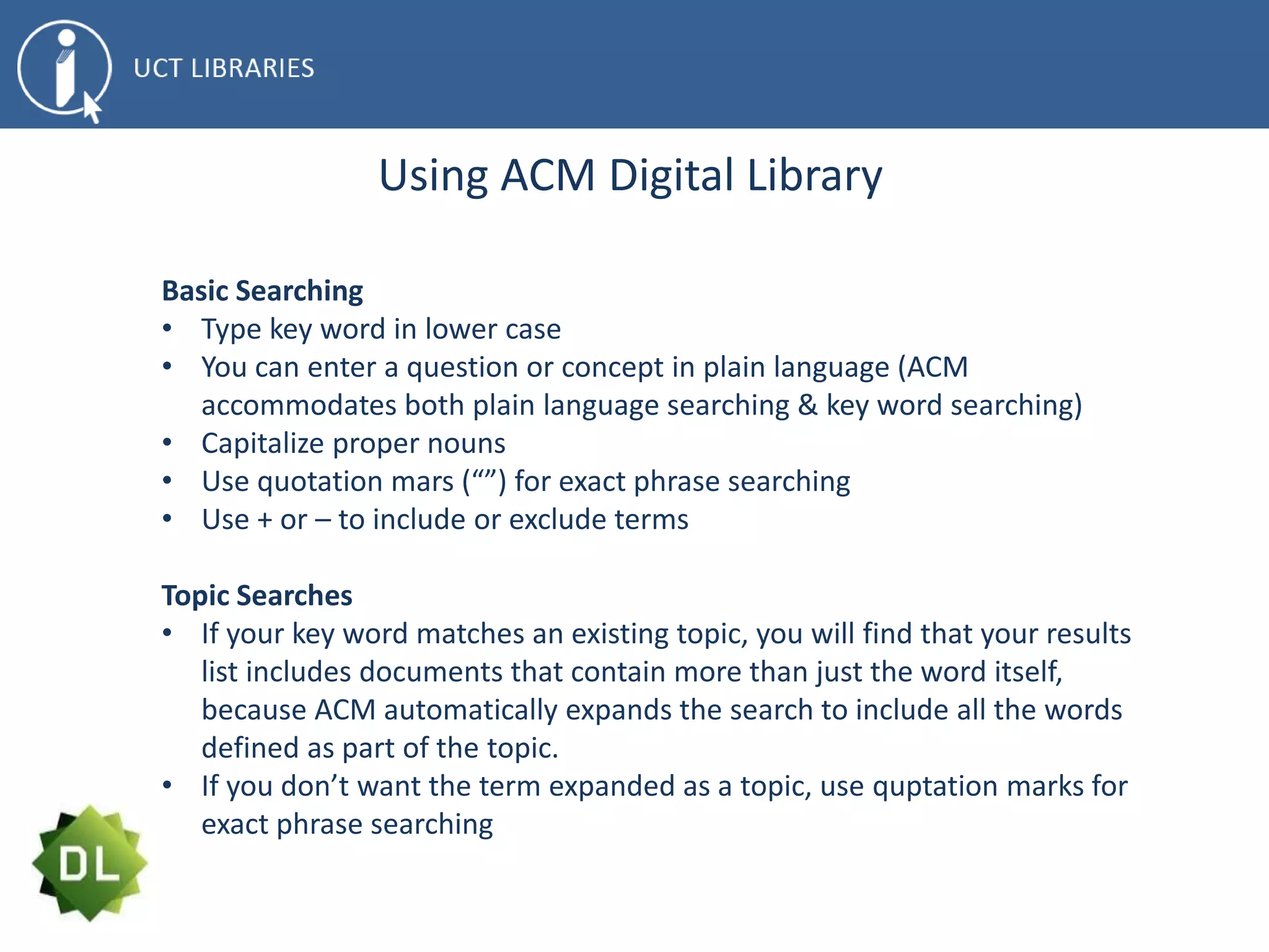 Using ACM Digital Library
Basic Searching
• Type key word in lower case
• You can enter a question or concept in plain language (ACM
accommodates both plain language searching & key word searching)
• Capitalize proper nouns
• Use quotation mars (“”) for exact phrase searching
• Use + or – to include or exclude terms
Topic Searches
• If your key word matches an existing topic, you will find that your results
list includes documents that contain more than just the word itself,
because ACM automatically expands the search to include all the words
defined as part of the topic.
• If you don’t want the term expanded as a topic, use quptation marks for
exact phrase searching
 