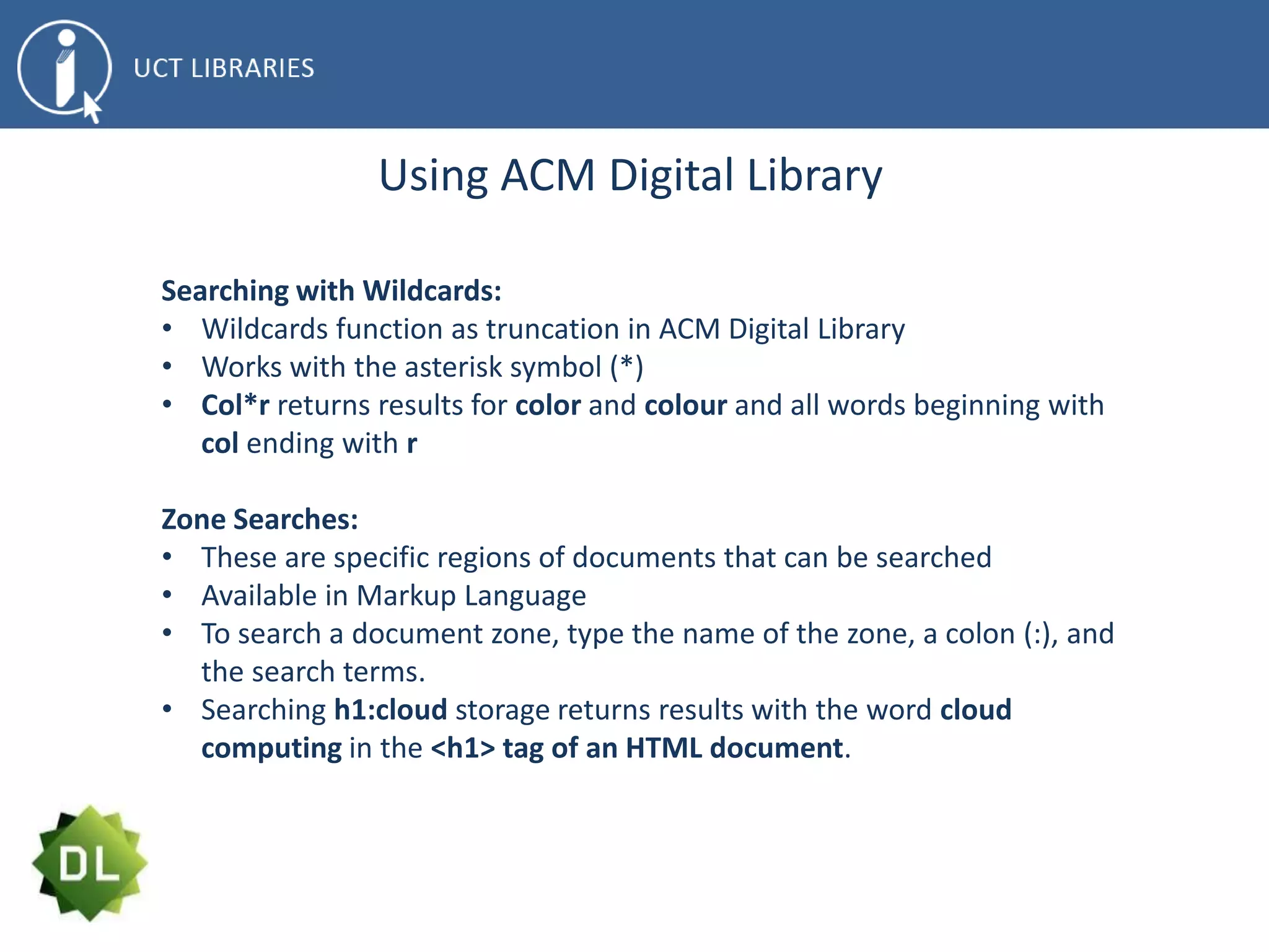 Using ACM Digital Library
Searching with Wildcards:
• Wildcards function as truncation in ACM Digital Library
• Works with the asterisk symbol (*)
• Col*r returns results for color and colour and all words beginning with
col ending with r
Zone Searches:
• These are specific regions of documents that can be searched
• Available in Markup Language
• To search a document zone, type the name of the zone, a colon (:), and
the search terms.
• Searching h1:cloud storage returns results with the word cloud
computing in the <h1> tag of an HTML document.
 