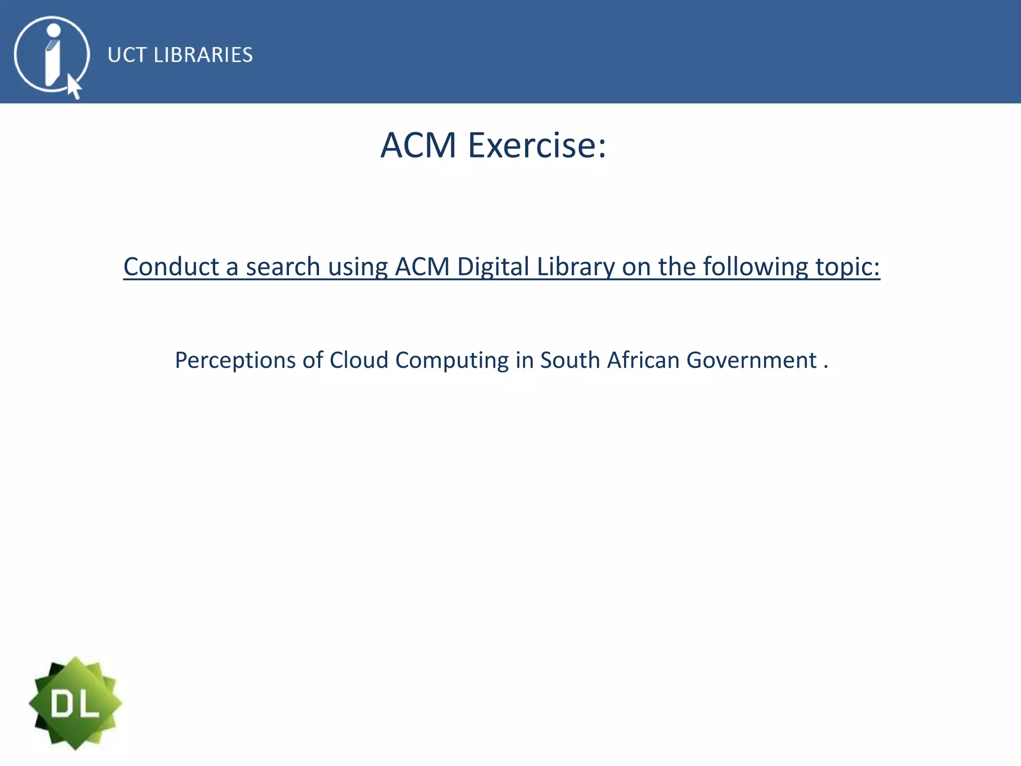 ACM Exercise:
Conduct a search using ACM Digital Library on the following topic:
Perceptions of Cloud Computing in South African Government .
 