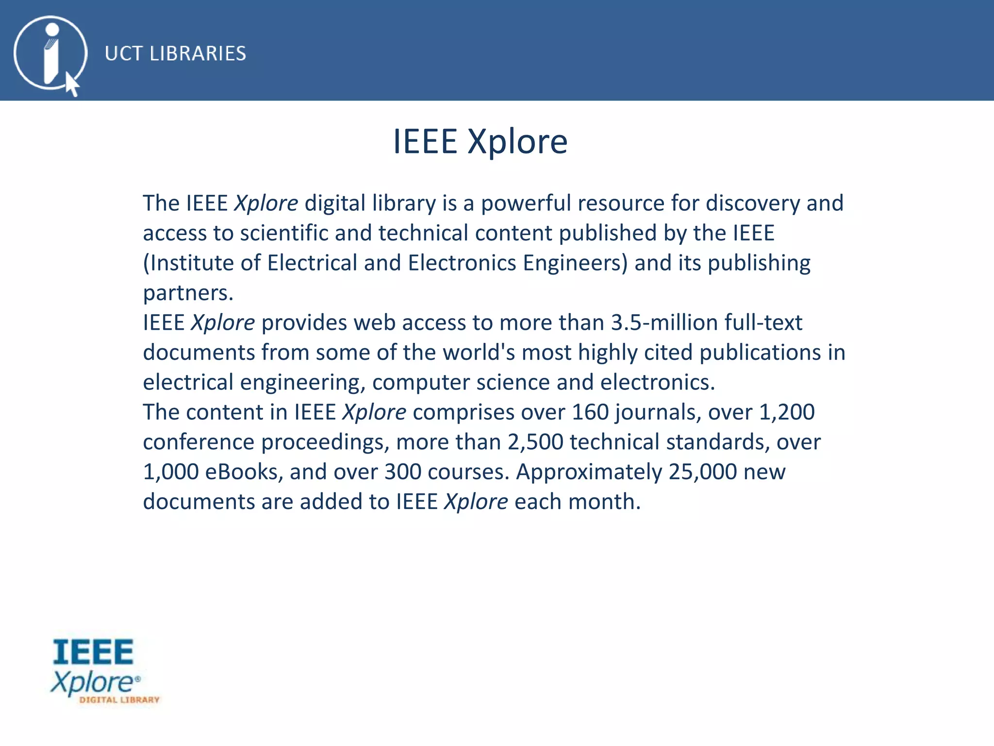 IEEE Xplore
The IEEE Xplore digital library is a powerful resource for discovery and
access to scientific and technical content published by the IEEE
(Institute of Electrical and Electronics Engineers) and its publishing
partners.
IEEE Xplore provides web access to more than 3.5-million full-text
documents from some of the world's most highly cited publications in
electrical engineering, computer science and electronics.
The content in IEEE Xplore comprises over 160 journals, over 1,200
conference proceedings, more than 2,500 technical standards, over
1,000 eBooks, and over 300 courses. Approximately 25,000 new
documents are added to IEEE Xplore each month.
 