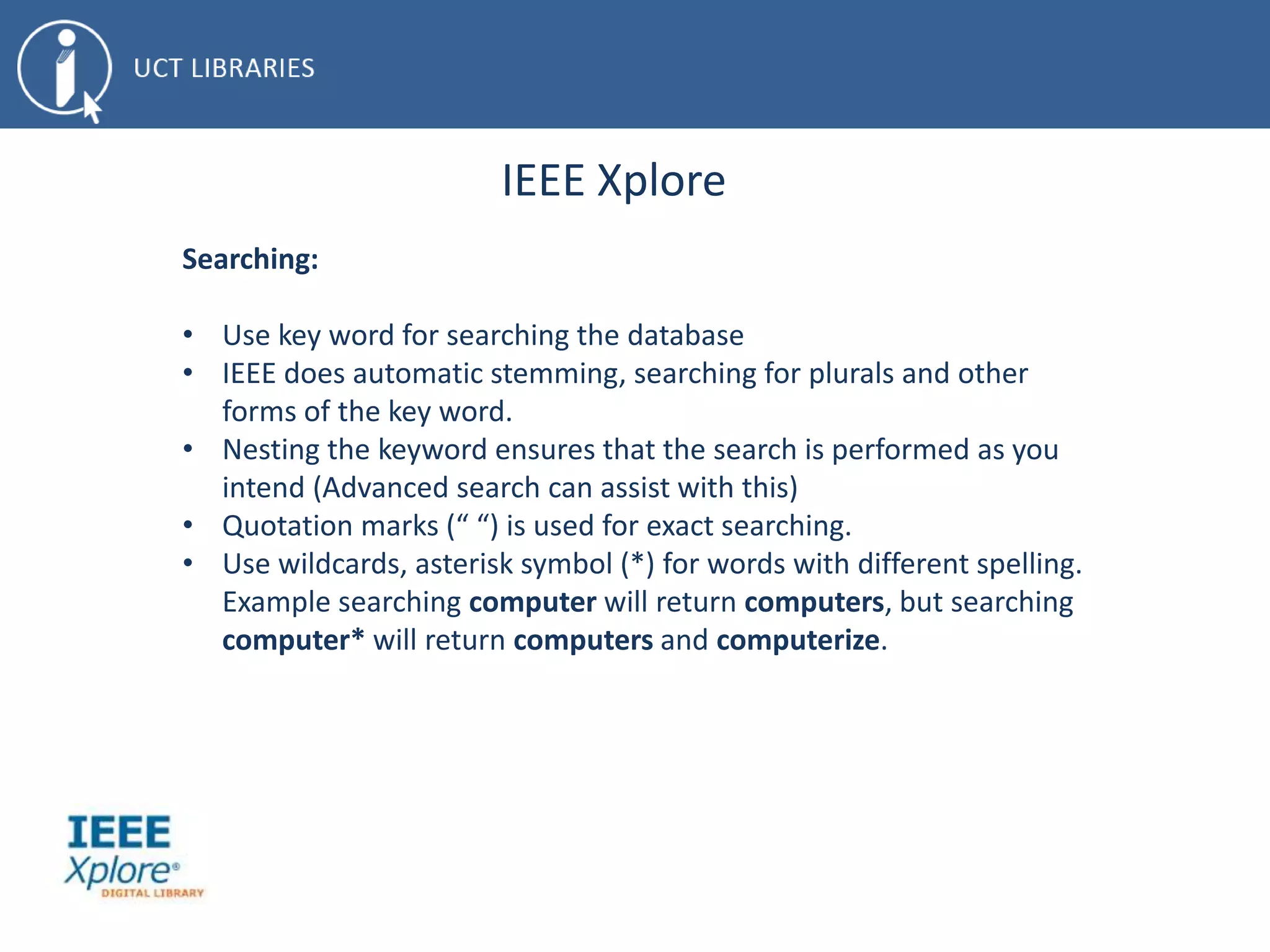 IEEE Xplore
Searching:
• Use key word for searching the database
• IEEE does automatic stemming, searching for plurals and other
forms of the key word.
• Nesting the keyword ensures that the search is performed as you
intend (Advanced search can assist with this)
• Quotation marks (“ “) is used for exact searching.
• Use wildcards, asterisk symbol (*) for words with different spelling.
Example searching computer will return computers, but searching
computer* will return computers and computerize.
 