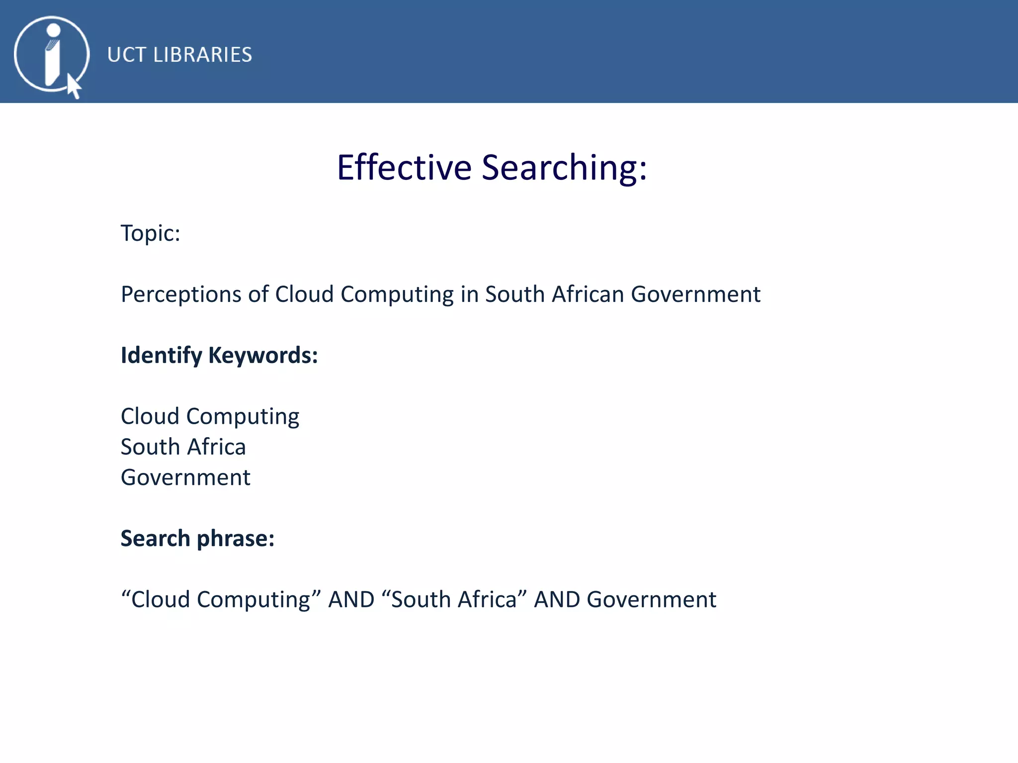 Effective Searching:
Topic:
• Perceptions of Cloud Computing in South African Government
Identify Keywords:
• Cloud Computing
• South Africa
• Government
Search phrase:
• “Cloud Computing” AND “South Africa” AND Government
 