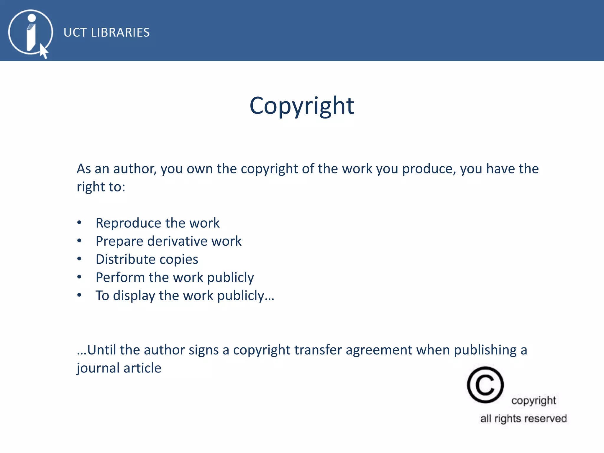 Copyright
As an author, you own the copyright of the work you produce, you have the
right to:
• Reproduce the work
• Prepare derivative work
• Distribute copies
• Perform the work publicly
• To display the work publicly…
…Until the author signs a copyright transfer agreement when publishing a
journal article
 