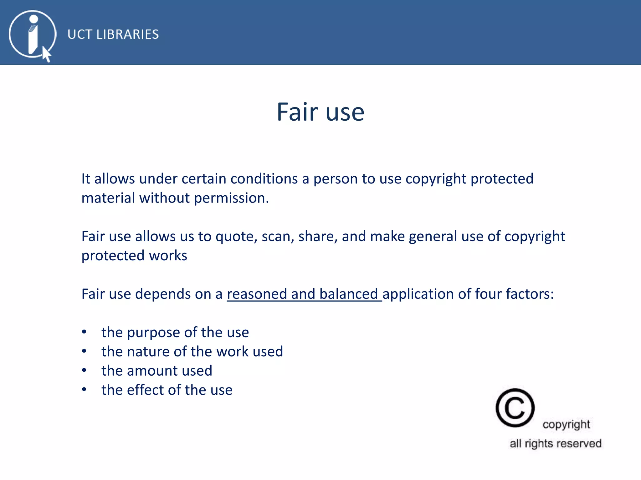 Fair use
It allows under certain conditions a person to use copyright protected
material without permission.
Fair use allows us to quote, scan, share, and make general use of copyright
protected works
Fair use depends on a reasoned and balanced application of four factors:
• the purpose of the use
• the nature of the work used
• the amount used
• the effect of the use
 