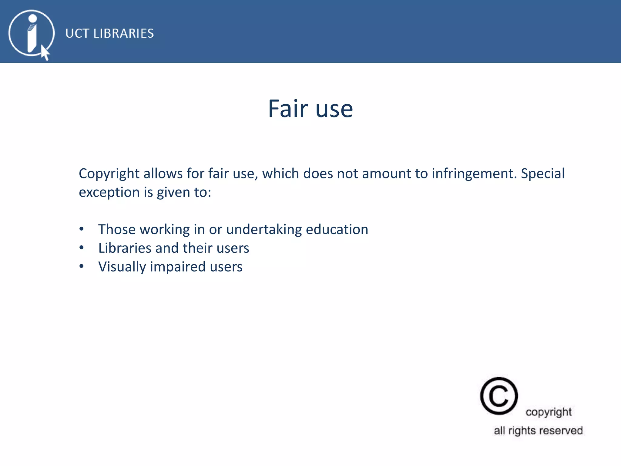 Fair use
Copyright allows for fair use, which does not amount to infringement. Special
exception is given to:
• Those working in or undertaking education
• Libraries and their users
• Visually impaired users
 