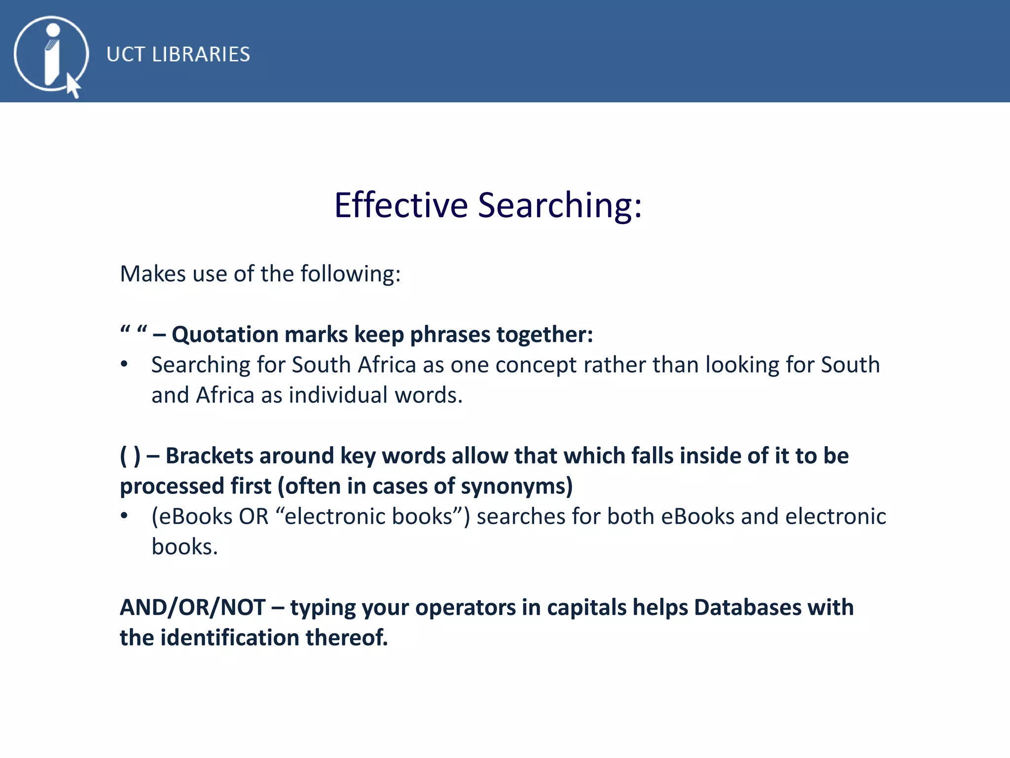 Effective Searching:
Makes use of the following:
“ “ – Quotation marks keep phrases together:
• Searching for South Africa as one concept rather than looking for South
and Africa as individual words.
( ) – Brackets around key words allow that which falls inside of it to be
processed first (often in cases of synonyms)
• (eBooks OR “electronic books”) searches for both eBooks and electronic
books.
AND/OR/NOT – typing your operators in capitals helps Databases with
the identification thereof.
 