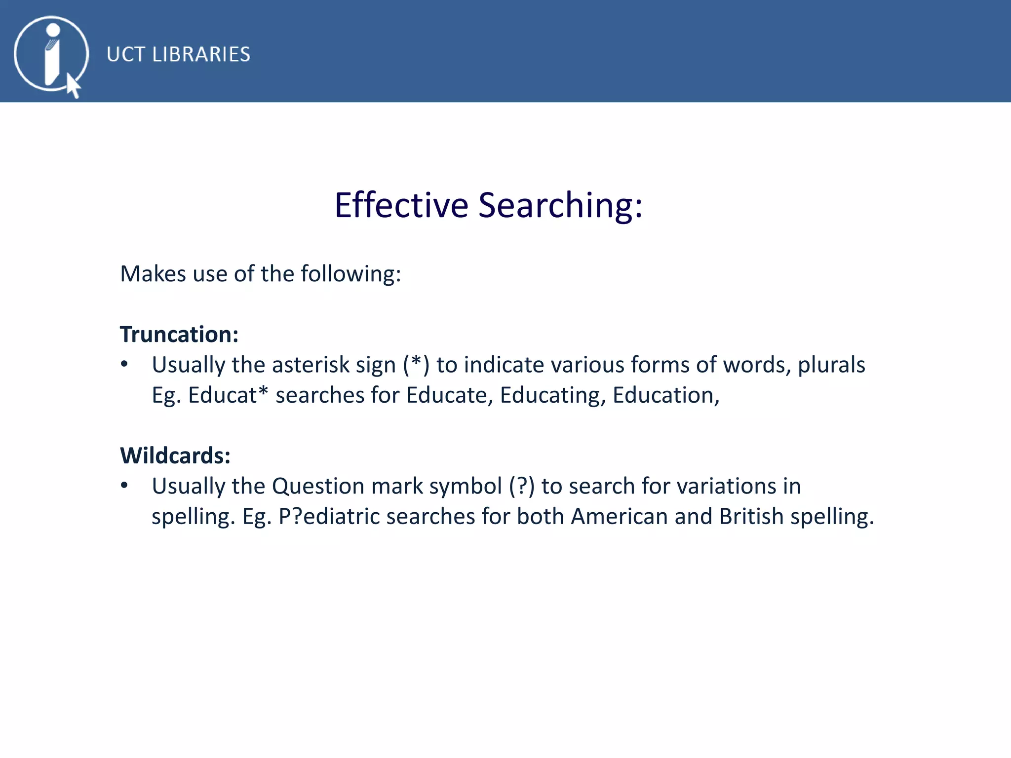 Effective Searching:
Makes use of the following:
Truncation:
• Usually the asterisk sign (*) to indicate various forms of words, plurals
Eg. Educat* searches for Educate, Educating, Education,
Wildcards:
• Usually the Question mark symbol (?) to search for variations in
spelling. Eg. P?ediatric searches for both American and British spelling.
 