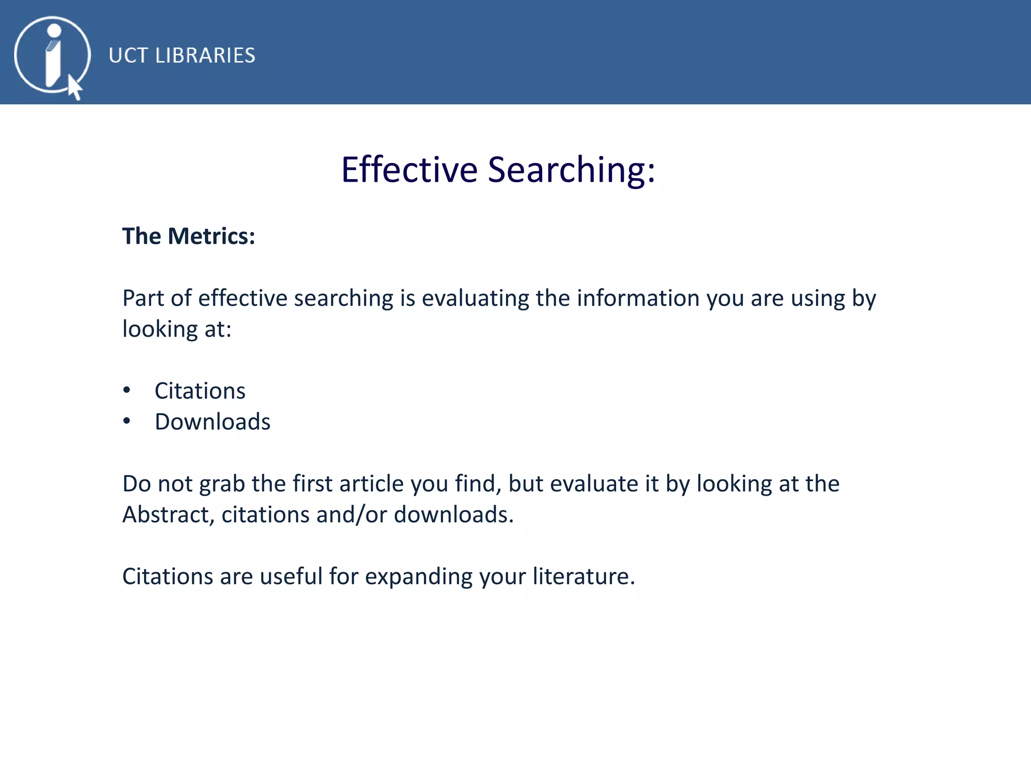 Effective Searching:
The Metrics:
Part of effective searching is evaluating the information you are using by
looking at:
• Citations
• Downloads
Do not grab the first article you find, but evaluate it by looking at the
Abstract, citations and/or downloads.
Citations are useful for expanding your literature.
 