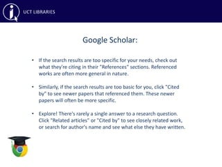 Google Scholar:
• If the search results are too specific for your needs, check out
what they're citing in their "References" sections. Referenced
works are often more general in nature.
• Similarly, if the search results are too basic for you, click "Cited
by" to see newer papers that referenced them. These newer
papers will often be more specific.
• Explore! There's rarely a single answer to a research question.
Click "Related articles" or "Cited by" to see closely related work,
or search for author's name and see what else they have written.
 