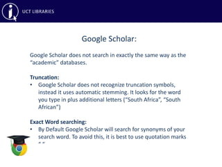 Google Scholar:
Google Scholar does not search in exactly the same way as the
“academic” databases.
Truncation:
• Google Scholar does not recognize truncation symbols,
instead it uses automatic stemming. It looks for the word
you type in plus additional letters (“South Africa”, “South
African”)
Exact Word searching:
• By Default Google Scholar will search for synonyms of your
search word. To avoid this, it is best to use quotation marks
“ “
 
