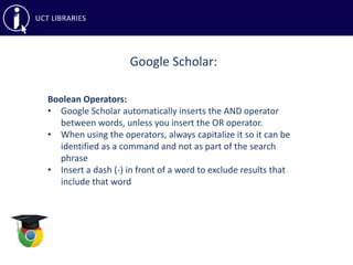 Google Scholar:
Boolean Operators:
• Google Scholar automatically inserts the AND operator
between words, unless you insert the OR operator.
• When using the operators, always capitalize it so it can be
identified as a command and not as part of the search
phrase
• Insert a dash (-) in front of a word to exclude results that
include that word
 