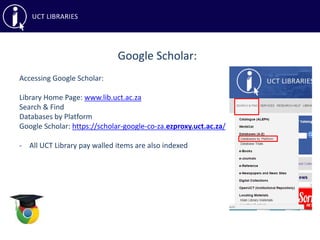 Google Scholar:
Accessing Google Scholar:
Library Home Page: www.lib.uct.ac.za
Search & Find
Databases by Platform
Google Scholar: https://scholar-google-co-za.ezproxy.uct.ac.za/
- All UCT Library pay walled items are also indexed
 