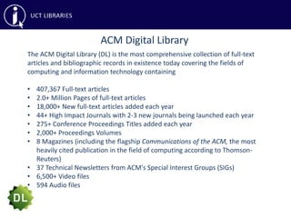 ACM Digital Library
The ACM Digital Library (DL) is the most comprehensive collection of full-text
articles and bibliographic records in existence today covering the fields of
computing and information technology containing
• 407,367 Full-text articles
• 2.0+ Million Pages of full-text articles
• 18,000+ New full-text articles added each year
• 44+ High Impact Journals with 2-3 new journals being launched each year
• 275+ Conference Proceedings Titles added each year
• 2,000+ Proceedings Volumes
• 8 Magazines (including the flagship Communications of the ACM, the most
heavily cited publication in the field of computing according to Thomson-
Reuters)
• 37 Technical Newsletters from ACM's Special Interest Groups (SIGs)
• 6,500+ Video files
• 594 Audio files
 