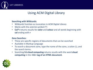 Using ACM Digital Library
Searching with Wildcards:
• Wildcards function as truncation in ACM Digital Library
• Works with the asterisk symbol (*)
• Col*r returns results for color and colour and all words beginning with
col ending with r
Zone Searches:
• These are specific regions of documents that can be searched
• Available in Markup Language
• To search a document zone, type the name of the zone, a colon (:), and
the search terms.
• Searching h1:cloud computing returns results with the word cloud
computing in the <h1> tag of an HTML document.
 