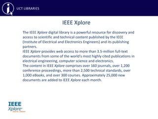 IEEE Xplore
The IEEE Xplore digital library is a powerful resource for discovery and
access to scientific and technical content published by the IEEE
(Institute of Electrical and Electronics Engineers) and its publishing
partners.
IEEE Xplore provides web access to more than 3.5-million full-text
documents from some of the world's most highly cited publications in
electrical engineering, computer science and electronics.
The content in IEEE Xplore comprises over 160 journals, over 1,200
conference proceedings, more than 2,500 technical standards, over
1,000 eBooks, and over 300 courses. Approximately 25,000 new
documents are added to IEEE Xplore each month.
 