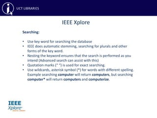 IEEE Xplore
Searching:
• Use key word for searching the database
• IEEE does automatic stemming, searching for plurals and other
forms of the key word.
• Nesting the keyword ensures that the search is performed as you
intend (Advanced search can assist with this)
• Quotation marks (“ “) is used for exact searching.
• Use wildcards, asterisk symbol (*) for words with different spelling.
Example searching computer will return computers, but searching
computer* will return computers and computerize.
 