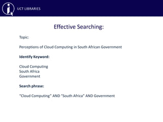 Effective Searching:
Topic:
Perceptions of Cloud Computing in South African Government
Identify Keyword:
Cloud Computing
South Africa
Government
Search phrase:
“Cloud Computing” AND “South Africa” AND Government
 