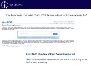 How to access material that UCT Libraries does not have access to?
Open DOAR (Directory of Open Access Repositories)
Check to see whether any version of the article is not sitting on an
Institutional repository.
 